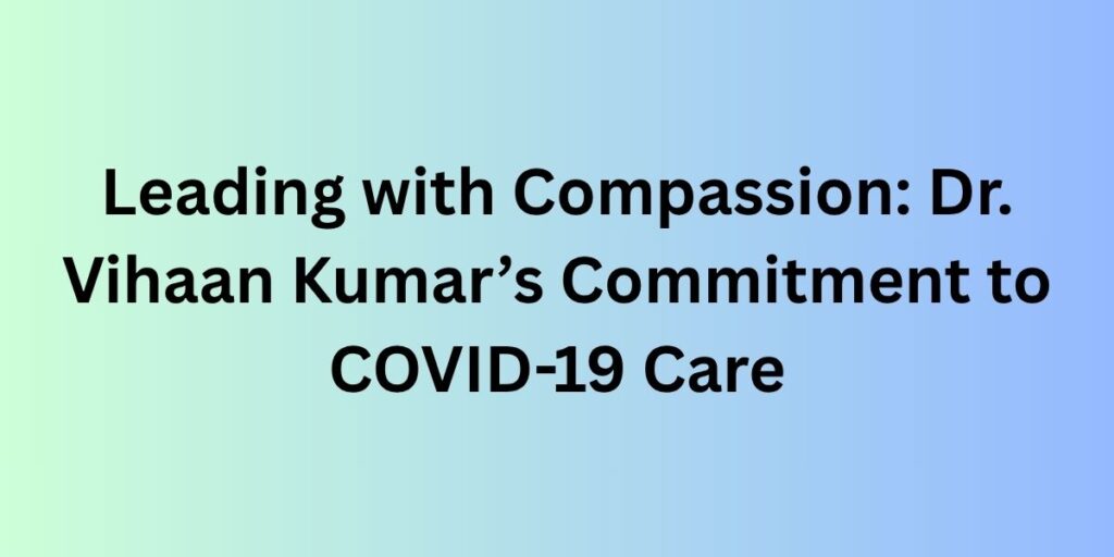 Leading with Compassion: Dr. Vihaan Kumar’s Commitment to COVID-19 Care